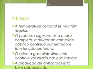 Infante
A temperatura corporal se mantém
regular.
O processo digestivo esta quase
completo, a acidez do conteúdo
gástrico continua aumentado e
tem função protetora.
O sistema gastrointestinal tem
controle voluntário das eliminações.
A produção de anticorpos está
bem estabelecida.
186
 