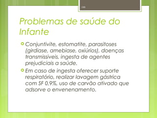Problemas de saúde do
Infante
 Conjuntivite, estomatite, parasitoses
(girdiase, amebiase, oxiúrios), doenças
transmissiveis, ingesta de agentes
prejudiciais a saúde.
 Em caso de ingesta oferecer suporte
respiratório, realizar lavagem gástrica
com SF 0,9%, uso de carvão ativado que
adsorve o envenenamento.
188
 