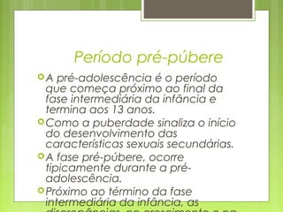 Período pré-púbere
A pré-adolescência é o período
que começa próximo ao final da
fase intermediária da infância e
termina aos 13 anos.
Como a puberdade sinaliza o início
do desenvolvimento das
características sexuais secundárias.
A fase pré-púbere, ocorre
tipicamente durante a pré-
adolescência.
Próximo ao término da fase
intermediária da infância, as
 