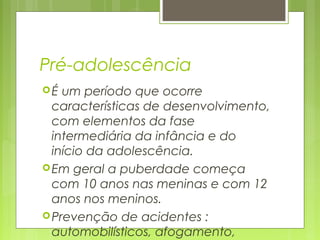 Pré-adolescência
É um período que ocorre
características de desenvolvimento,
com elementos da fase
intermediária da infância e do
início da adolescência.
Em geral a puberdade começa
com 10 anos nas meninas e com 12
anos nos meninos.
Prevenção de acidentes :
automobilísticos, afogamento,
 
