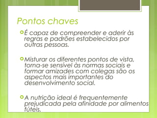 Pontos chaves
É capaz de compreender e aderir às
regras e padrões estabelecidos por
outras pessoas.
Misturar os diferentes pontos de vista,
torna-se sensível às normas sociais e
formar amizades com colegas são os
aspectos mais importantes do
desenvolvimento social.
A nutrição ideal é frequentemente
prejudicada pela afinidade por alimentos
fúteis.
 
