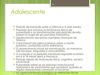 Adolescente
 Período de transição entre a infância e a vida adulta.
 Processo que envolve os fenômenos físicos da
puberdade e as transformações psicossociáis devido
passar no auge de seu processo maturativo.
 Aparecimento dos brotos mamários chamado de
Telarca.
 Crescimento dos pêlos pubianos sobre o monte
pubiano, conhecido como adrenarca.
 O aparecimento inicial da menstruação, ou menarca,
são escassos, irregulares e anovulatórios.
 A ovulação e os períodos menstruais regulares ocorrem
em 6 a 14 meses após a menarca.
 Período rápido de maturação física, cognitiva, social e
emocional.
 Puberdade refere-se ao processo maturacional,
hormonal e de crescimento que acontece quando os
órgãos reprodutores começam a funcionar.
 No desenvolvimento biológico as alterações físicas
199
 