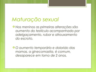 Maturação sexual
 Nos meninos as primeiras alterações são
aumento do testículo acompanhado por
adelgaçamento, rubor e afrouxamento
do escroto.
 O aumento temporário e dolorido das
mamas, a ginecomastia, é comum,
desaparece em torno de 2 anos.
 