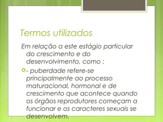 Termos utilizados
Em relação a este estágio particular
do crescimento e do
desenvolvimento, como :
- puberdade refere-se
principalmente ao processo
maturacional, hormonal e de
crescimento que acontece quando
os órgãos reprodutores começam a
funcionar e os caracteres sexuais se
desenvolvem.
 