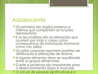 Adolescente
 Os primários são órgãos externos e
internos que comportam as funções
reprodutoras.
 E os secundários são as alterações que
ocorrem por todo o corpo como
consequência da maturação hormonal
como voz, pêlos.
 Os pêlos corporais assumem padrões de
distribuição e alterações de textura.
 A ingesta alimentar deve ser equilibrada
entre os grupos alimentares.
 O leite e proteinas são importantes para
o desenvolvimento ósseo e muscular.
 O círculo de pessoas significativas é o
202
 