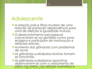 Adolescente
 A relação pais e filhos mudam de uma
relação de proteção dependência para
uma de afeição e igualdade mútuas.
 O desenvolvimento psicossexual
concentram-se na genitália como zona
erógena e participam de maturação e
relações sexuais.
 Aumento das glândulas com problemas
de acne.
 As glândulas sudoríparas écrinas tornam-
se funcionáis.
 As glândulas sudoríparas apocrínas
desenvolvem-se com o crescimento de
pêlos nas axilas, nas aréolas mamárias e
203
 