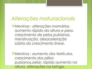 Alterações maturacionais
Meninas : alterações mamárias,
aumento rápido da altura e peso,
crescimento de pelos pubianos,
menstruação, desaceleração
súbita do crescimento linear.
Meninos : aumento dos testículos,
crescimento dos pêlos
pubianos,axilar, rápido aumento na
altura, alterações na laringe,
 