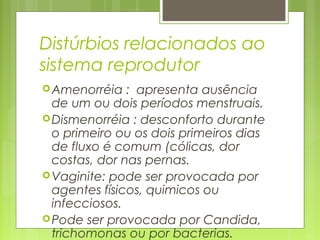 Distúrbios relacionados ao
sistema reprodutor
Amenorréia : apresenta ausência
de um ou dois períodos menstruais.
Dismenorréia : desconforto durante
o primeiro ou os dois primeiros dias
de fluxo é comum (cólicas, dor
costas, dor nas pernas.
Vaginite: pode ser provocada por
agentes físicos, quimicos ou
infecciosos.
Pode ser provocada por Candida,
trichomonas ou por bacterias.
 