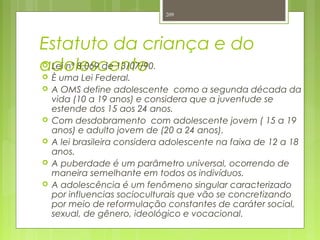 Estatuto da criança e do
adolescente Lei nº 8.069 de 13/07/90.
 È uma Lei Federal.
 A OMS define adolescente como a segunda década da
vida (10 a 19 anos) e considera que a juventude se
estende dos 15 aos 24 anos.
 Com desdobramento com adolescente jovem ( 15 a 19
anos) e adulto jovem de (20 a 24 anos).
 A lei brasileira considera adolescente na faixa de 12 a 18
anos.
 A puberdade é um parâmetro universal, ocorrendo de
maneira semelhante em todos os indivíduos.
 A adolescência é um fenômeno singular caracterizado
por influencias socioculturais que vão se concretizando
por meio de reformulação constantes de caráter social,
sexual, de gênero, ideológico e vocacional.
209
 