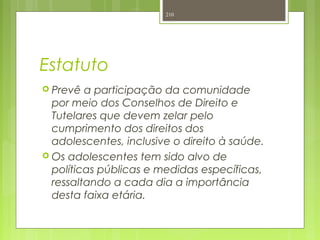 Estatuto
 Prevê a participação da comunidade
por meio dos Conselhos de Direito e
Tutelares que devem zelar pelo
cumprimento dos direitos dos
adolescentes, inclusive o direito à saúde.
 Os adolescentes tem sido alvo de
políticas públicas e medidas específicas,
ressaltando a cada dia a importância
desta faixa etária.
210
 