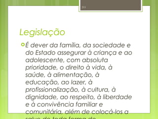 Legislação
É dever da família, da sociedade e
do Estado assegurar à criança e ao
adolescente, com absoluta
prioridade, o direito à vida, à
saúde, à alimentação, à
educação, ao lazer, à
profissionalização, à cultura, à
dignidade, ao respeito, à liberdade
e à convivência familiar e
comunitária, além de colocá-los a
211
 