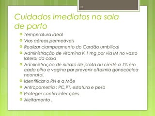 Cuidados imediatos na sala
de parto
 Temperatura ideal
 Vias aéreas permeáveis
 Realizar clampeamento do Cordão umbilical
 Administração de vitamina K 1 mg por via IM no vasto
lateral da coxa
 Administração de nitrato de prata ou credé a 1% em
cada olho e vagina par prevenir oftalmia gonocócica
neonatal.
 Identificar o RN e a Mãe
 Antropometria : PC,PT, estatura e peso
 Proteger contra infecções
 Aleitamento .
22
 