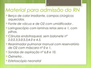 Material para admissão do RN
 Berço de calor irradiante, campos cirúrgicos
aquecidos.
 Fonte de vácuo e de O2 com umidificador .
 Laringoscópio com laminas retas zero e 1, com
pilhas.
 Cânulas endotraqueal, sem balonete nº
2.0;2.5;3.0;3.5;4.0 e 4.5.
 Reanimador pulmonar manual com reservatório
de O2 com máscara nº 0 e 1.
 Sondas de aspiração nº 6,8 e 10.
 Óximetro .
 Estetoscópio neonatal
23
 