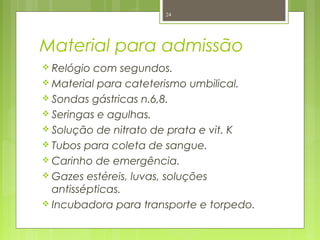 Material para admissão
 Relógio com segundos.
 Material para cateterismo umbilical.
 Sondas gástricas n.6,8.
 Seringas e agulhas.
 Solução de nitrato de prata e vit. K
 Tubos para coleta de sangue.
 Carinho de emergência.
 Gazes estéreis, luvas, soluções
antissépticas.
 Incubadora para transporte e torpedo.
24
 