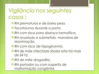 Vigilância nos seguintes
casos :
 RN prematuros e de baixo peso.
 Tocotrauma durante o parto.
 RN com risco para doença hemolítica.
 RN anoxiado e submetido manobra de
reanimação.
 RN com risco de hipoglicemia.
 RN de mãe infectada (bolsa rota há mais
de 24 h).
 RN de mãe drogadita.
 RN portador ou com suspeita de
malformação congênita.
26
 