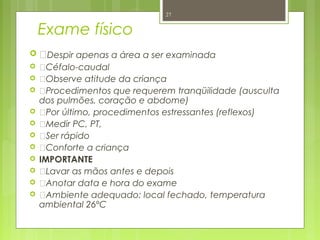 Exame físico
 Despir apenas a área a ser examinada
 Céfalo-caudal
 Observe atitude da criança
 Procedimentos que requerem tranqüilidade (ausculta
dos pulmões, coração e abdome)
 Por último, procedimentos estressantes (reflexos)
 Medir PC, PT,
 Ser rápido
 Conforte a criança
 IMPORTANTE
 Lavar as mãos antes e depois
 Anotar data e hora do exame
 Ambiente adequado: local fechado, temperatura
ambiental 26ºC
27
 