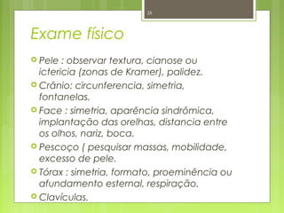 Exame físico
 Pele : observar textura, cianose ou
ictericia (zonas de Kramer), palidez.
 Crânio: circunferencia, simetria,
fontanelas.
 Face : simetria, aparência sindrômica,
implantação das orelhas, distancia entre
os olhos, nariz, boca.
 Pescoço ( pesquisar massas, mobilidade,
excesso de pele.
 Tórax : simetria, formato, proeminência ou
afundamento esternal, respiração.
 Clavículas.
28
 