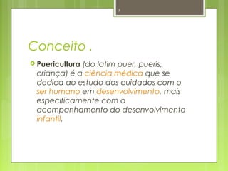 Conceito .
 Puericultura (do latim puer, pueris,
criança) é a ciência médica que se
dedica ao estudo dos cuidados com o
ser humano em desenvolvimento, mais
especificamente com o
acompanhamento do desenvolvimento
infantil.
3
 