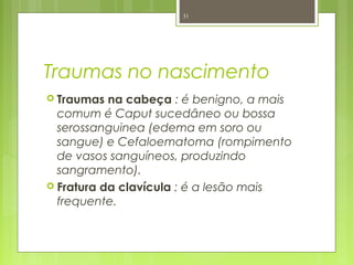 Traumas no nascimento
 Traumas na cabeça : é benigno, a mais
comum é Caput sucedâneo ou bossa
serossanguinea (edema em soro ou
sangue) e Cefaloematoma (rompimento
de vasos sanguíneos, produzindo
sangramento).
 Fratura da clavícula : é a lesão mais
frequente.
31
 