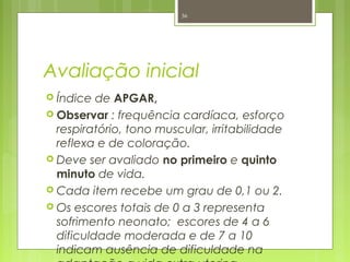 Avaliação inicial
 Índice de APGAR,
 Observar : frequência cardíaca, esforço
respiratório, tono muscular, irritabilidade
reflexa e de coloração.
 Deve ser avaliado no primeiro e quinto
minuto de vida.
 Cada item recebe um grau de 0,1 ou 2.
 Os escores totais de 0 a 3 representa
sofrimento neonato; escores de 4 a 6
dificuldade moderada e de 7 a 10
indicam ausência de dificuldade na
36
 