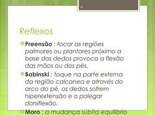 Reflexos
Preensão : tocar as regiões
palmares ou plantares próximo a
base dos dedos provoca a flexão
das mãos ou dos pés.
Babinski : toque na parte externa
da região calcanea e através do
arco do pé, os dedos sofrem
hiperextensão e o polegar
dorsiflexão.
Moro : a mudança súbita equilibrio
43
 