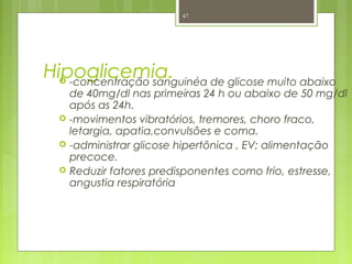 Hipoglicemia. -concentração sanguinéa de glicose muito abaixo
de 40mg/dl nas primeiras 24 h ou abaixo de 50 mg/dl
após as 24h.
 -movimentos vibratórios, tremores, choro fraco,
letargia, apatia,convulsões e coma.
 -administrar glicose hipertônica , EV; alimentação
precoce.
 Reduzir fatores predisponentes como frio, estresse,
angustia respiratória
47
 