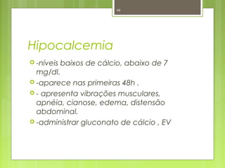 Hipocalcemia
 -níveis baixos de cálcio, abaixo de 7
mg/dl.
 -aparece nas primeiras 48h .
 - apresenta vibrações musculares,
apnéia, cianose, edema, distensão
abdominal.
 -administrar gluconato de cálcio , EV
48
 