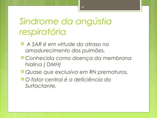 Sindrome da angústia
respiratória
 A SAR é em virtude do atraso no
amadurecimento dos pulmões.
 Conhecida como doença da membrana
hialina ( DMH)
 Quase que exclusiva em RN prematuros.
 O fator central é a deficiência do
Surfactante.
49
 
