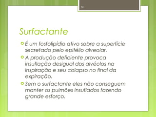 Surfactante
 É um fosfolipídio ativo sobre a superfície
secretado pelo epitélio alveolar.
 A produção deficiente provoca
insuflação desigual dos alvéolos na
inspiração e seu colapso no final da
expiração.
 Sem o surfactante eles não conseguem
manter os pulmões insuflados fazendo
grande esforço.
50
 