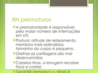 RN prematuros
A prematuridade é responsável
pelo maior número de internações
em UTI.
Postura: atitude de relaxamento,
membros mais estendidos,
tamanho do corpo é pequeno.
Orelhas as cartilagens são mal
desenvolvidas;
Cabelos finos, a lanugem recobre
face e costas;

 