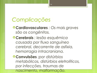 Complicações
Cardiovasculares : Os mais graves
são os congênitos.
Cerebrais : lesão esquêmica
causada por fluxo sanguíneo
cerebral, decorrente de asfixia,
hemorragia intracraniana.
Convulsões :por distúrbios
metabólicos, distúrbios eletrolíticos,
por infecções, traumas de
nascimento, malformação.
56
 