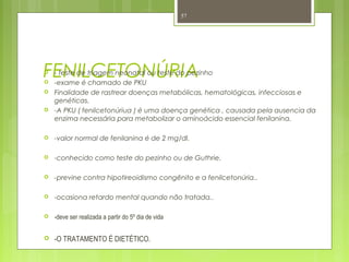 FENILCETONÚRIA - teste de triagem neonatal ou teste do pezinho
 -exame é chamado de PKU
 Finalidade de rastrear doenças metabólicas, hematológicas, infecciosas e
genéticas.
 -A PKU ( fenilcetonúriua ) é uma doença genética , causada pela ausencia da
enzima necessária para metabolizar o aminoácido essencial fenilanina.
 -valor normal de fenilanina é de 2 mg/dl.
 -conhecido como teste do pezinho ou de Guthrie.
 -previne contra hipotireoidismo congênito e a fenilcetonúria..
 -ocasiona retardo mental quando não tratada..
 -deve ser realizada a partir do 5º dia de vida
 -O TRATAMENTO É DIETÉTICO.
57
 