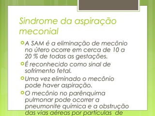 Sindrome da aspiração
meconial
A SAM é a eliminação de mecônio
no útero ocorre em cerca de 10 a
20 % de todas as gestações.
É reconhecido como sinal de
sofrimento fetal.
Uma vez eliminado o mecônio
pode haver aspiração.
O mecônio no parênquima
pulmonar pode ocorrer a
pneumonite química e a obstrução
das vias aéreas por partículas de
 