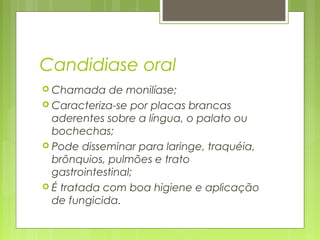 Candidiase oral
 Chamada de monilíase;
 Caracteriza-se por placas brancas
aderentes sobre a língua, o palato ou
bochechas;
 Pode disseminar para laringe, traquéia,
brônquios, pulmões e trato
gastrointestinal;
 É tratada com boa higiene e aplicação
de fungicida.
 