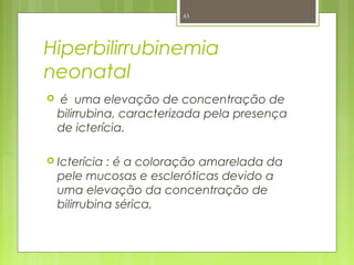 Hiperbilirrubinemia
neonatal
 é uma elevação de concentração de
bilirrubina, caracterizada pela presença
de icterícia.
 Icterícia : é a coloração amarelada da
pele mucosas e escleróticas devido a
uma elevação da concentração de
bilirrubina sérica,
63
 