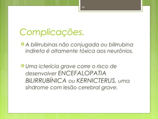 Complicações.
 A bilirrubinas não conjugada ou bilirrubina
indireta é altamente tóxica aos neurônios.
 Uma icterícia grave corre o risco de
desenvolver ENCEFALOPATIA
BILIRRUBÍNICA ou KERNICTERUS, uma
síndrome com lesão cerebral grave.
68
 