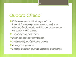 Quadro Clinico
 RN deve ser avaliado quanto à
intensidade (expressa em cruzes) e a
abrangência da icterícia, de acordo com
as zonas de Kramer.
 1-cabeça e pescoço
 2tronco até cotoumbilical
 3regiao hipogástrica e coxas
 4braços e pernas
 5mãos e pés incluindo palmas e plantas.
69
 