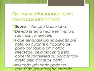 Alto risco relacionado com
processos infecciosos
Sepse : infecção bacteriana;
Devido sistema imune ser imaturo
são mais vulneráveis;
Pode ser adquirida no período pré
natal ou durante o trabalho de
parto por liquido aminiótico
infectado, pela placenta pela
corrente sanguínea ou por contato
direto pelo canal de parto.
Infecção pós parto pode ser
adquirida por infecção cruzada,
 