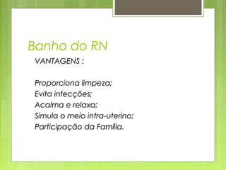 Banho do RN
VANTAGENS :VANTAGENS :
Proporciona limpeza;Proporciona limpeza;
Evita infecções;Evita infecções;
Acalma e relaxa;Acalma e relaxa;
Simula o meio intra-uterino;Simula o meio intra-uterino;
Participação da Família.Participação da Família.
 