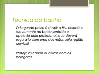 Técnica do banho
O Segundo passo é despir o RN, colocá-loO Segundo passo é despir o RN, colocá-lo
suavemente na bacia sentado esuavemente na bacia sentado e
apoiado pelo profissional, que deveráapoiado pelo profissional, que deverá
segurá-lo com uma das mãos pela regiãosegurá-lo com uma das mãos pela região
cervical.cervical.
Proteja os canais auditivos com osProteja os canais auditivos com os
polegares.polegares.
 