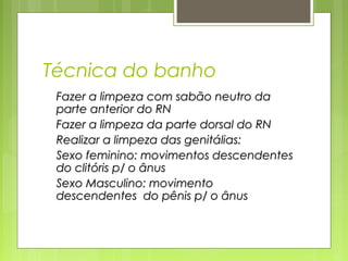 Técnica do banho
Fazer a limpeza com sabão neutro daFazer a limpeza com sabão neutro da
parte anterior do RNparte anterior do RN
Fazer a limpeza da parte dorsal do RNFazer a limpeza da parte dorsal do RN
Realizar a limpeza das genitálias:Realizar a limpeza das genitálias:
Sexo feminino: movimentos descendentesSexo feminino: movimentos descendentes
do clitóris p/ o ânusdo clitóris p/ o ânus
Sexo Masculino: movimentoSexo Masculino: movimento
descendentes do pênis p/ o ânusdescendentes do pênis p/ o ânus
 