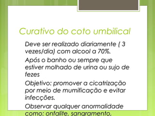 Curativo do coto umbilical
Deve ser realizado diariamente ( 3Deve ser realizado diariamente ( 3
vezes/dia) com alcool a 70%.vezes/dia) com alcool a 70%.
Após o banho ou sempre queApós o banho ou sempre que
estiver molhado de urina ou sujo deestiver molhado de urina ou sujo de
fezesfezes
Objetivo: promover a cicatrizaçãoObjetivo: promover a cicatrização
por meio de mumificação e evitarpor meio de mumificação e evitar
infecções.infecções.
Observar qualquer anormalidadeObservar qualquer anormalidade
como: onfalite, sangramento,como: onfalite, sangramento,
 