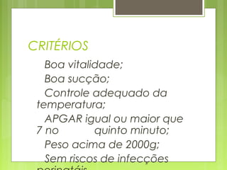 CRITÉRIOS
Boa vitalidade;
Boa sucção;
Controle adequado da
temperatura;
APGAR igual ou maior que
7 no quinto minuto;
Peso acima de 2000g;
Sem riscos de infecções
 