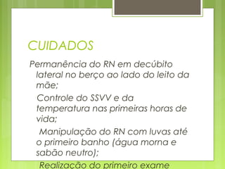 CUIDADOS
Permanência do RN em decúbito
lateral no berço ao lado do leito da
mãe;
Controle do SSVV e da
temperatura nas primeiras horas de
vida;
Manipulação do RN com luvas até
o primeiro banho (água morna e
sabão neutro);
Realização do primeiro exame
 