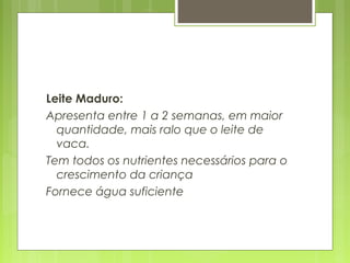 Leite Maduro:
Apresenta entre 1 a 2 semanas, em maior
quantidade, mais ralo que o leite de
vaca.
Tem todos os nutrientes necessários para o
crescimento da criança
Fornece água suficiente
 