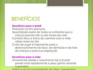 BENEFÍCIOS
Benefícios para o bebê
Proteção contra doenças
Quantidade exata de todos os nutrientes que a
criança precisa até os seis meses de vida
Contato físico e troca de carinhos com a mãe
várias vezes ao dia
O ato de sugar é importante para o
desenvolvimento da face, da dentição e da fala
da criança e para sua respiração
Benefícios para a mãe
Amamentar desde o nascimento faz a mulher
perder mais rapidamente o peso ganho durante
a gravidez
 