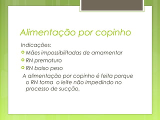 Alimentação por copinho
Indicações:
 Mães impossibilitadas de amamentar
 RN prematuro
 RN baixo peso
A alimentação por copinho é feita porque
o RN toma o leite não impedindo no
processo de sucção.
 