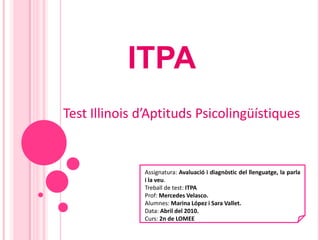 ITPA Test Illinois d’Aptituds Psicolingüístiques Assignatura: Avaluació i diagnòstic del llenguatge, la parla i la veu. Treball de test: ITPA Prof: Mercedes Velasco. Alumnes: Marina López i Sara Vallet. Data: Abril del 2010. Curs: 2n de LOMEE 