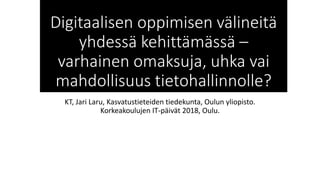 Digitaalisen oppimisen välineitä
yhdessä kehittämässä –
varhainen omaksuja, uhka vai
mahdollisuus tietohallinnolle?
KT, Jari Laru, Kasvatustieteiden tiedekunta, Oulun yliopisto.
Korkeakoulujen IT-päivät 2018, Oulu.
 