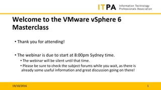 19/10/2016 1
Welcome to the VMware vSphere 6
Masterclass
• Thank you for attending!
• The webinar is due to start at 8:00pm Sydney time.
• The webinar will be silent until that time.
• Please be sure to check the subject forums while you wait, as there is
already some useful information and great discussion going on there!
 